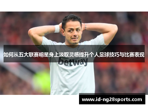 如何从五大联赛明星身上汲取灵感提升个人足球技巧与比赛表现