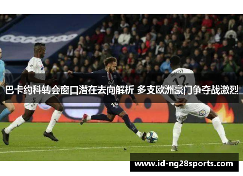 巴卡约科转会窗口潜在去向解析 多支欧洲豪门争夺战激烈