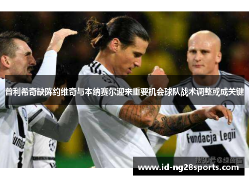 普利希奇缺阵约维奇与本纳赛尔迎来重要机会球队战术调整或成关键