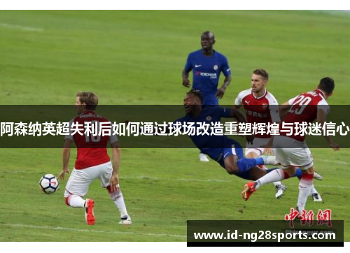 阿森纳英超失利后如何通过球场改造重塑辉煌与球迷信心