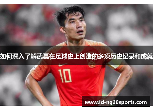 如何深入了解武磊在足球史上创造的多项历史纪录和成就 如何深入了解武磊在足球史上创造的多项历史纪录和成就