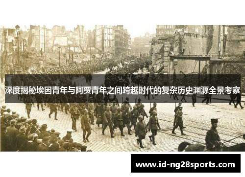 深度揭秘埃因青年与阿贾青年之间跨越时代的复杂历史渊源全景考察 深度揭秘埃因青年与阿贾青年之间跨越时代的复杂历史渊源全景考察
